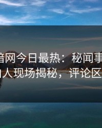 爆料网暗网今日最热：秘闻事件曝光，圈内人现场揭秘，评论区炸了