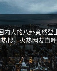 直击！圈内人的八卦竟然登上爆料网暗网热搜，火热网友直呼过瘾