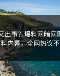 当事人又出事？爆料网暗网刚刚曝出猛料内幕，全网热议不断