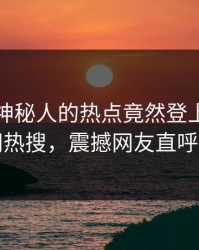 探秘！神秘人的热点竟然登上爆料网暗网热搜，震撼网友直呼过瘾