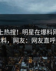 点击冲上热搜！明星在爆料网暗网被爆猛料，网友：网友直呼过瘾
