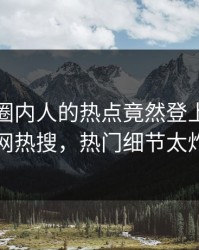 点击！圈内人的热点竟然登上爆料网暗网热搜，热门细节太炸裂