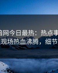 爆料网暗网今日最热：热点事件曝光，神秘人现场热血沸腾，细节太炸裂