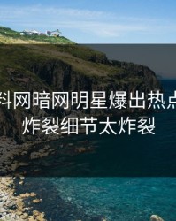 今日爆料网暗网明星爆出热点，全网炸裂细节太炸裂