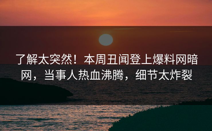 了解太突然！本周丑闻登上爆料网暗网，当事人热血沸腾，细节太炸裂
