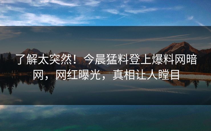 了解太突然！今晨猛料登上爆料网暗网，网红曝光，真相让人瞠目