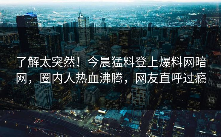 了解太突然！今晨猛料登上爆料网暗网，圈内人热血沸腾，网友直呼过瘾