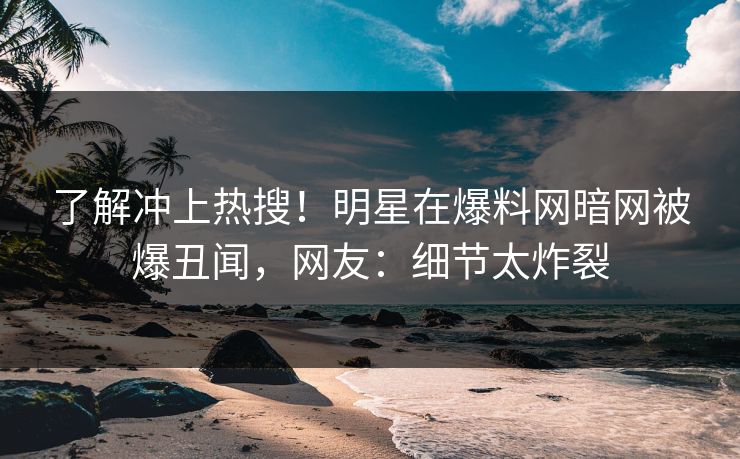 了解冲上热搜！明星在爆料网暗网被爆丑闻，网友：细节太炸裂