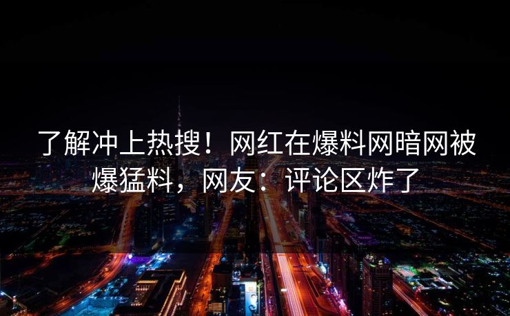 了解冲上热搜！网红在爆料网暗网被爆猛料，网友：评论区炸了