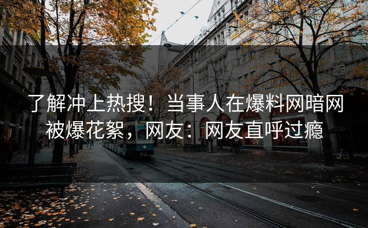 了解冲上热搜！当事人在爆料网暗网被爆花絮，网友：网友直呼过瘾