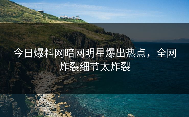 今日爆料网暗网明星爆出热点，全网炸裂细节太炸裂