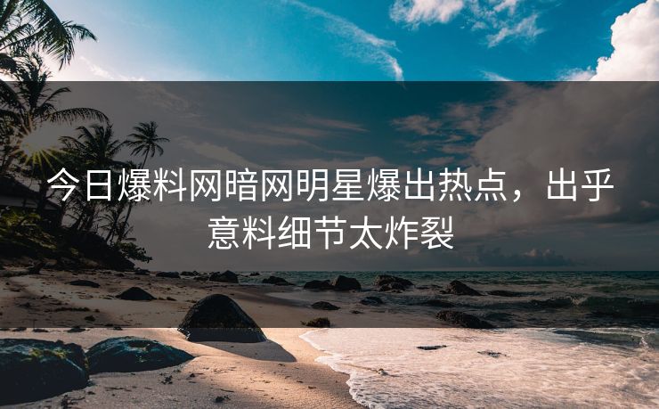 今日爆料网暗网明星爆出热点，出乎意料细节太炸裂