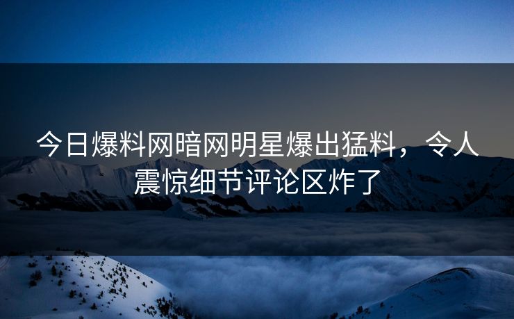 今日爆料网暗网明星爆出猛料，令人震惊细节评论区炸了