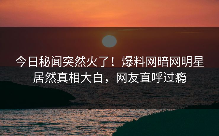 今日秘闻突然火了！爆料网暗网明星居然真相大白，网友直呼过瘾