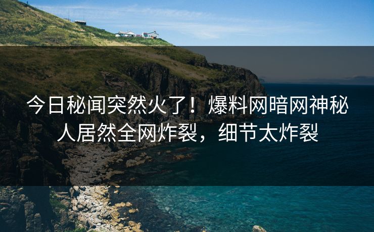 今日秘闻突然火了！爆料网暗网神秘人居然全网炸裂，细节太炸裂