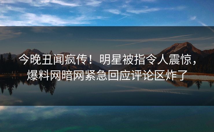 今晚丑闻疯传！明星被指令人震惊，爆料网暗网紧急回应评论区炸了