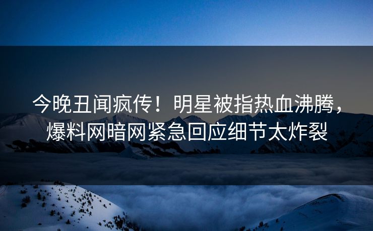 今晚丑闻疯传！明星被指热血沸腾，爆料网暗网紧急回应细节太炸裂