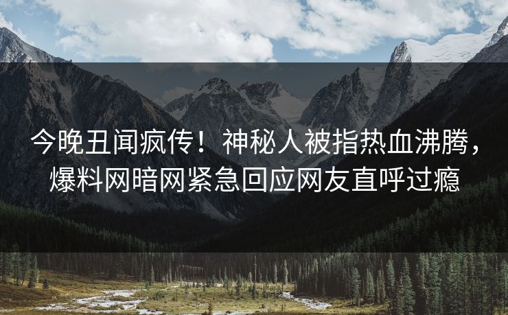 今晚丑闻疯传！神秘人被指热血沸腾，爆料网暗网紧急回应网友直呼过瘾