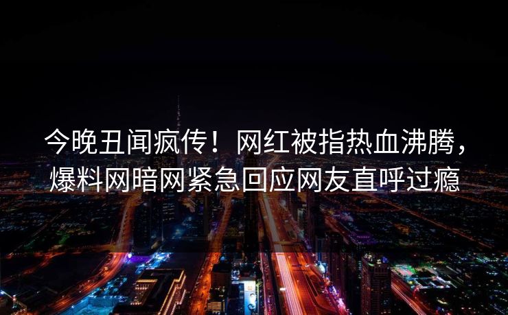 今晚丑闻疯传！网红被指热血沸腾，爆料网暗网紧急回应网友直呼过瘾