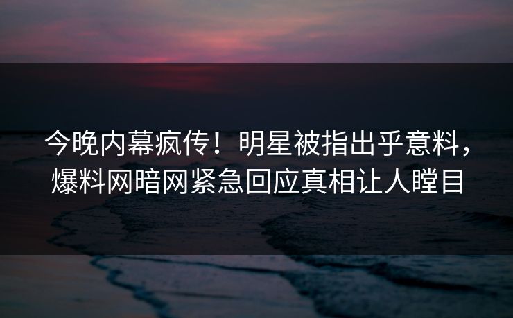 今晚内幕疯传！明星被指出乎意料，爆料网暗网紧急回应真相让人瞠目