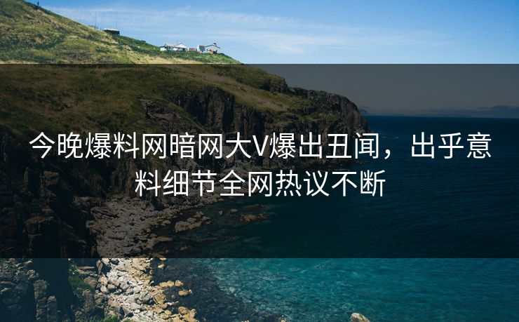 今晚爆料网暗网大V爆出丑闻，出乎意料细节全网热议不断