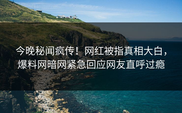今晚秘闻疯传！网红被指真相大白，爆料网暗网紧急回应网友直呼过瘾
