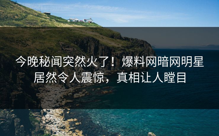 今晚秘闻突然火了！爆料网暗网明星居然令人震惊，真相让人瞠目