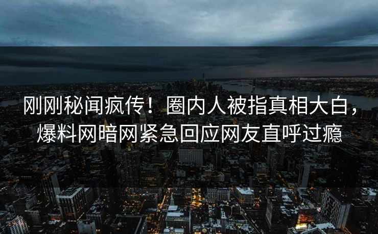 刚刚秘闻疯传！圈内人被指真相大白，爆料网暗网紧急回应网友直呼过瘾