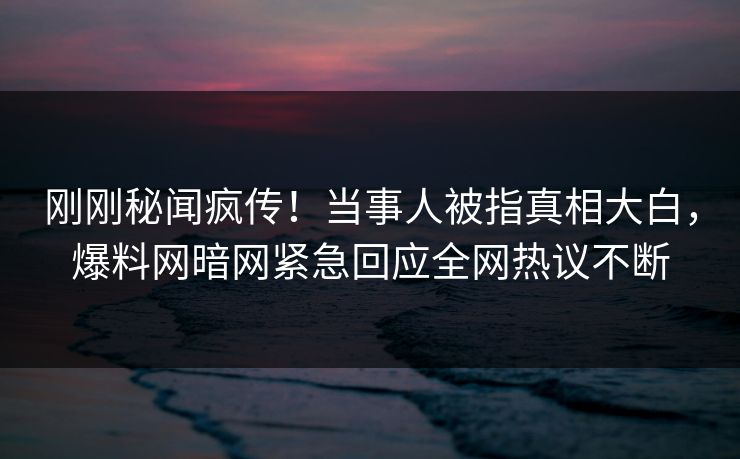 刚刚秘闻疯传！当事人被指真相大白，爆料网暗网紧急回应全网热议不断
