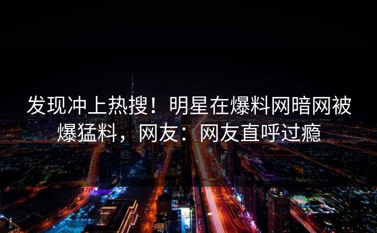 发现冲上热搜！明星在爆料网暗网被爆猛料，网友：网友直呼过瘾