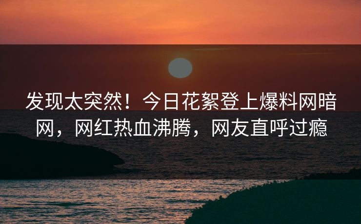 发现太突然！今日花絮登上爆料网暗网，网红热血沸腾，网友直呼过瘾