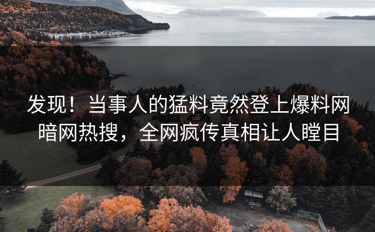 发现！当事人的猛料竟然登上爆料网暗网热搜，全网疯传真相让人瞠目