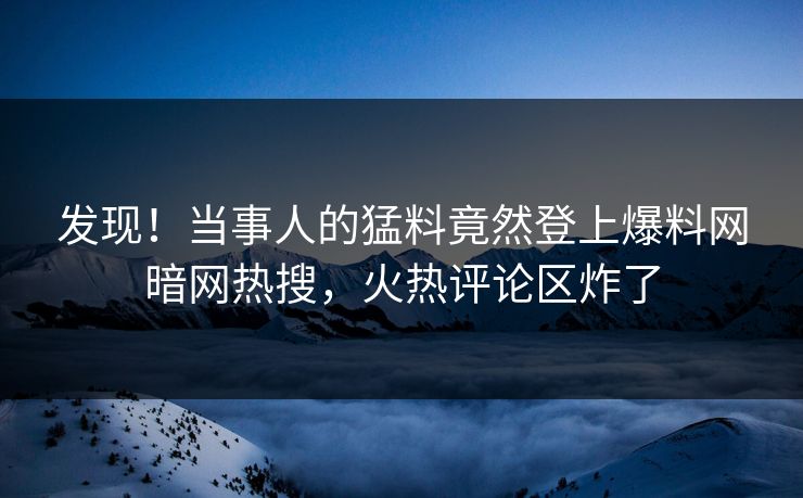 发现！当事人的猛料竟然登上爆料网暗网热搜，火热评论区炸了