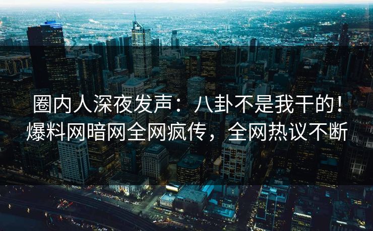圈内人深夜发声：八卦不是我干的！爆料网暗网全网疯传，全网热议不断