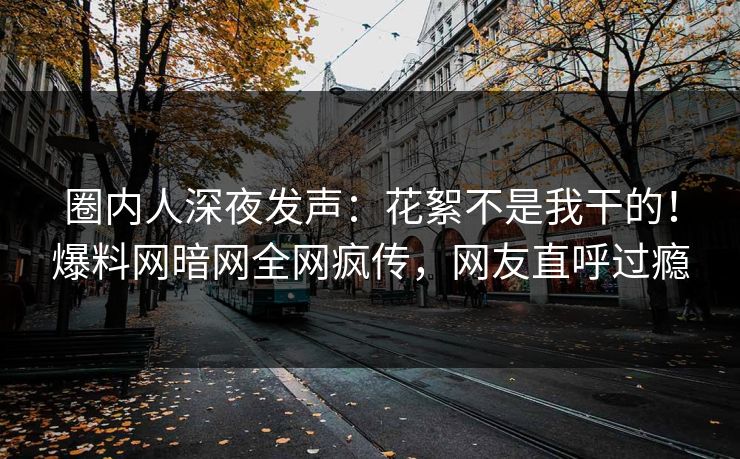 圈内人深夜发声：花絮不是我干的！爆料网暗网全网疯传，网友直呼过瘾