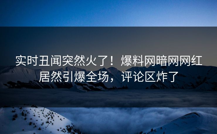 实时丑闻突然火了！爆料网暗网网红居然引爆全场，评论区炸了