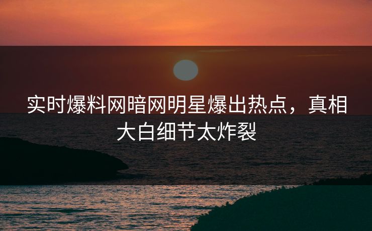 实时爆料网暗网明星爆出热点，真相大白细节太炸裂