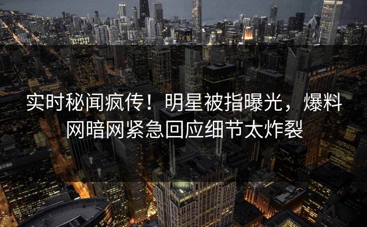 实时秘闻疯传！明星被指曝光，爆料网暗网紧急回应细节太炸裂