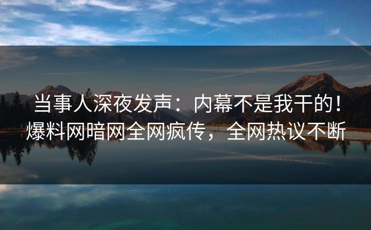 当事人深夜发声：内幕不是我干的！爆料网暗网全网疯传，全网热议不断
