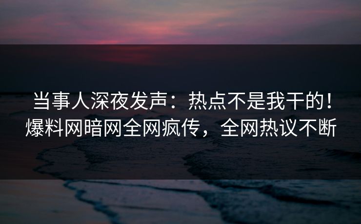 当事人深夜发声：热点不是我干的！爆料网暗网全网疯传，全网热议不断