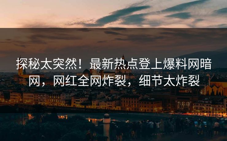 探秘太突然！最新热点登上爆料网暗网，网红全网炸裂，细节太炸裂