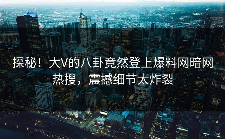 探秘！大V的八卦竟然登上爆料网暗网热搜，震撼细节太炸裂