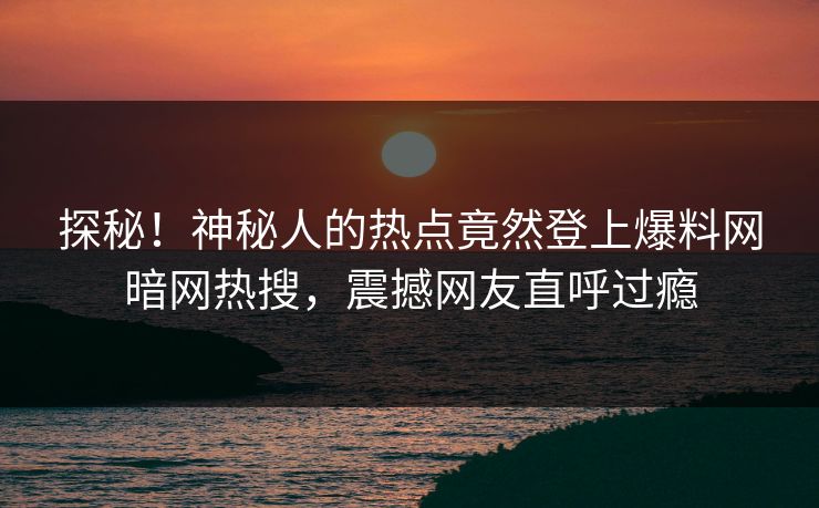 探秘！神秘人的热点竟然登上爆料网暗网热搜，震撼网友直呼过瘾