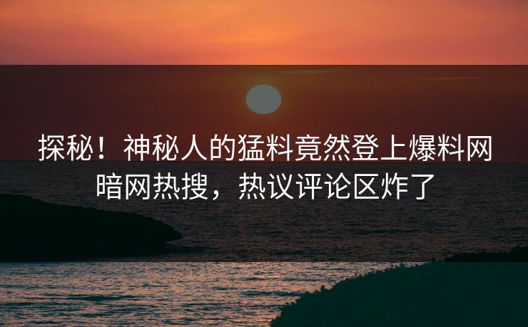 探秘！神秘人的猛料竟然登上爆料网暗网热搜，热议评论区炸了