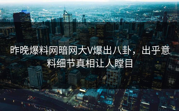 昨晚爆料网暗网大V爆出八卦，出乎意料细节真相让人瞠目