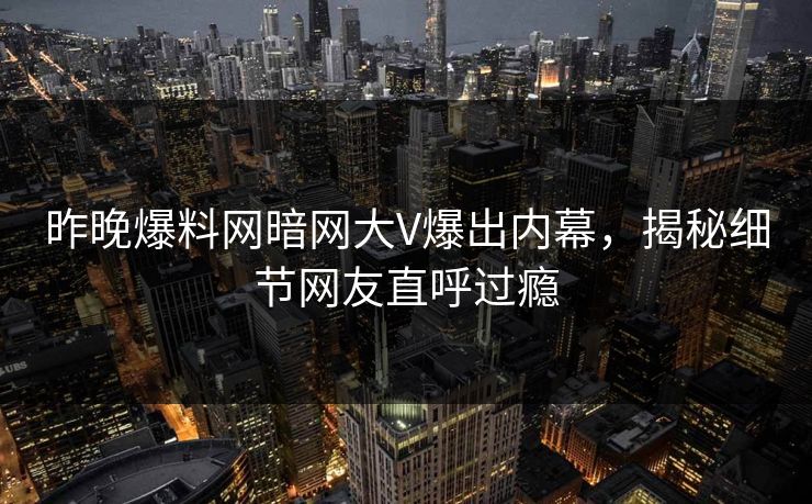昨晚爆料网暗网大V爆出内幕，揭秘细节网友直呼过瘾