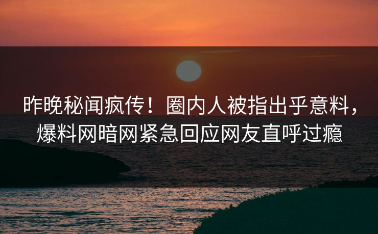昨晚秘闻疯传！圈内人被指出乎意料，爆料网暗网紧急回应网友直呼过瘾
