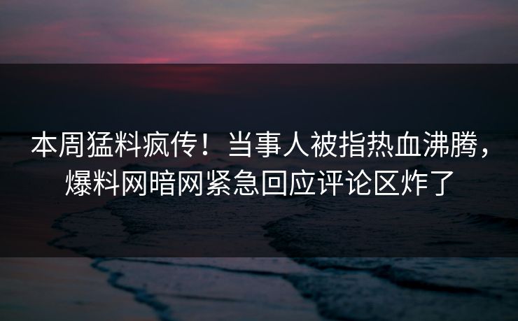 本周猛料疯传！当事人被指热血沸腾，爆料网暗网紧急回应评论区炸了