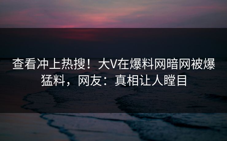 查看冲上热搜！大V在爆料网暗网被爆猛料，网友：真相让人瞠目