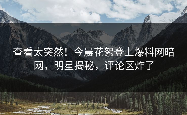 查看太突然！今晨花絮登上爆料网暗网，明星揭秘，评论区炸了